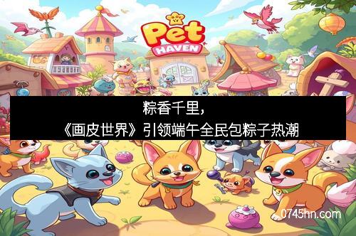 粽香千里,《画皮世界》引领端午全民包粽子热潮