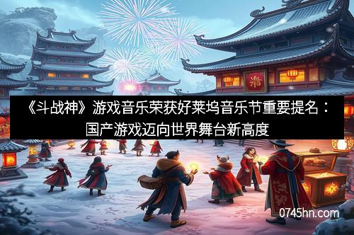 《斗战神》游戏音乐荣获好莱坞音乐节重要提名:国产游戏迈向世界舞台新高度